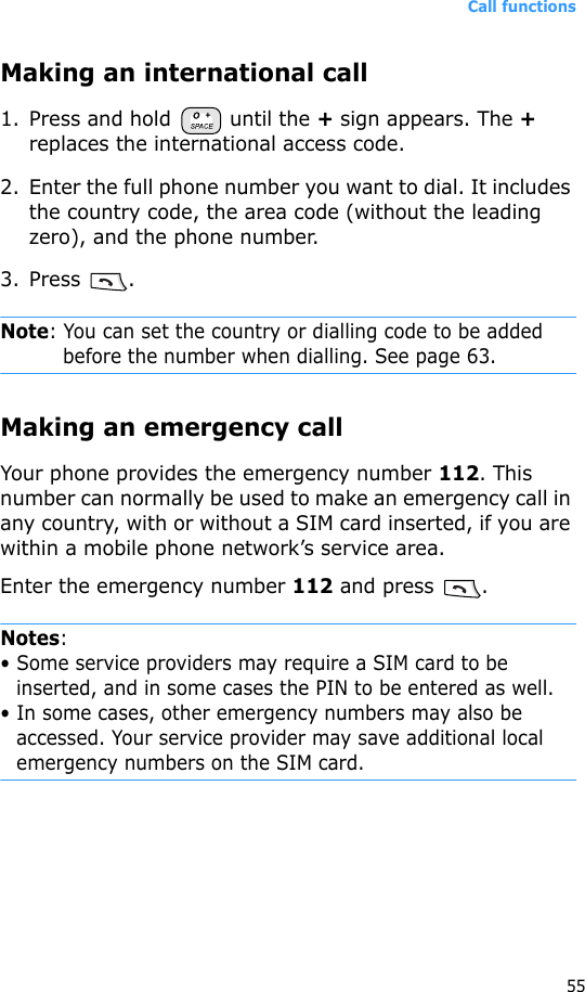 Call functions55Making an international call1. Press and hold   until the + sign appears. The + replaces the international access code.2. Enter the full phone number you want to dial. It includes the country code, the area code (without the leading zero), and the phone number.3. Press .Note: You can set the country or dialling code to be added before the number when dialling. See page 63.Making an emergency callYour phone provides the emergency number 112. This number can normally be used to make an emergency call in any country, with or without a SIM card inserted, if you are within a mobile phone network’s service area.Enter the emergency number 112 and press  .Notes: • Some service providers may require a SIM card to be inserted, and in some cases the PIN to be entered as well.• In some cases, other emergency numbers may also be accessed. Your service provider may save additional local emergency numbers on the SIM card.