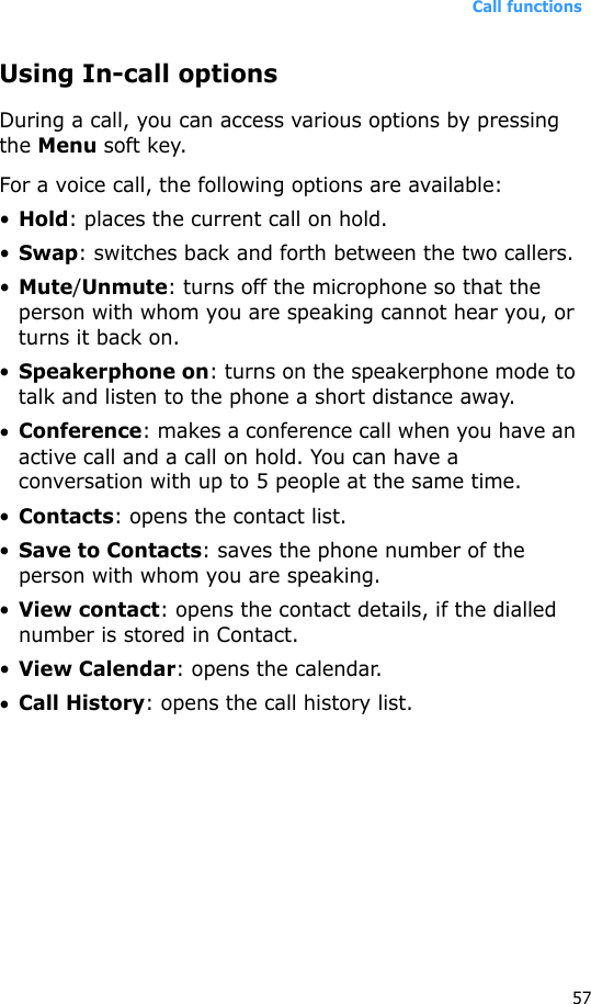 Call functions57Using In-call optionsDuring a call, you can access various options by pressing the Menu soft key. For a voice call, the following options are available:•Hold: places the current call on hold.•Swap: switches back and forth between the two callers.•Mute/Unmute: turns off the microphone so that the person with whom you are speaking cannot hear you, or turns it back on.•Speakerphone on: turns on the speakerphone mode to talk and listen to the phone a short distance away.•Conference: makes a conference call when you have an active call and a call on hold. You can have a conversation with up to 5 people at the same time.•Contacts: opens the contact list.•Save to Contacts: saves the phone number of the person with whom you are speaking.•View contact: opens the contact details, if the dialled number is stored in Contact.•View Calendar: opens the calendar.•Call History: opens the call history list.