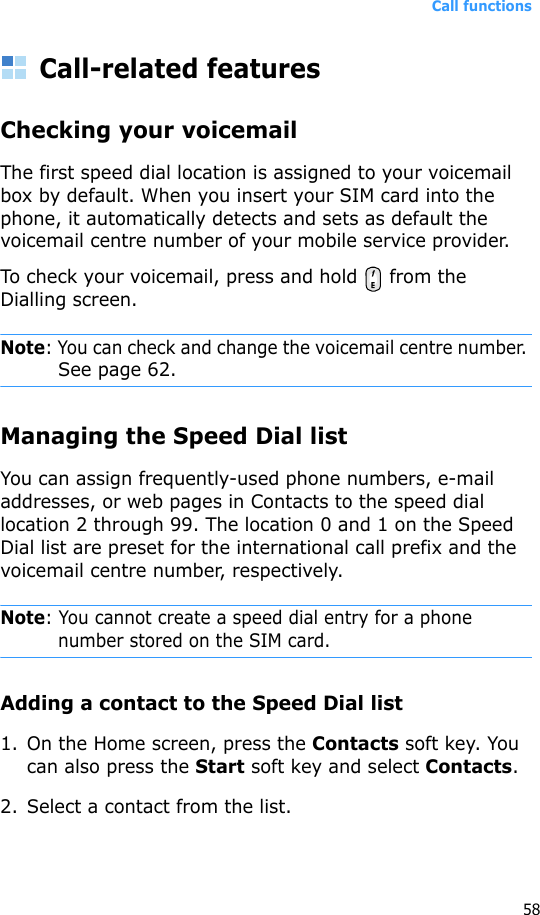 Call functions58Call-related featuresChecking your voicemailThe first speed dial location is assigned to your voicemail box by default. When you insert your SIM card into the phone, it automatically detects and sets as default the voicemail centre number of your mobile service provider.To check your voicemail, press and hold   from the Dialling screen.Note: You can check and change the voicemail centre number. See page 62.Managing the Speed Dial listYou can assign frequently-used phone numbers, e-mail addresses, or web pages in Contacts to the speed dial location 2 through 99. The location 0 and 1 on the Speed Dial list are preset for the international call prefix and the voicemail centre number, respectively.Note: You cannot create a speed dial entry for a phone number stored on the SIM card.Adding a contact to the Speed Dial list1. On the Home screen, press the Contacts soft key. You can also press the Start soft key and select Contacts.2. Select a contact from the list.