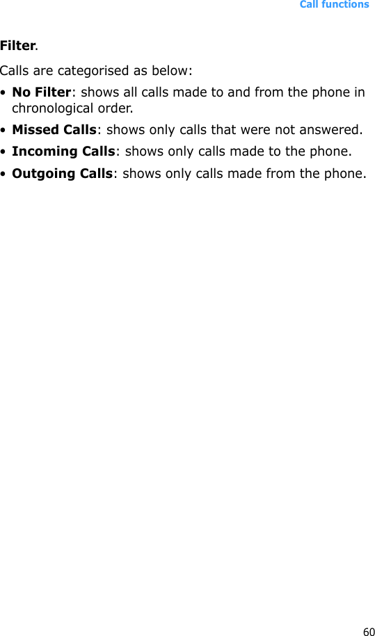 Call functions60Filter.Calls are categorised as below:•No Filter: shows all calls made to and from the phone in chronological order.•Missed Calls: shows only calls that were not answered.•Incoming Calls: shows only calls made to the phone.•Outgoing Calls: shows only calls made from the phone.