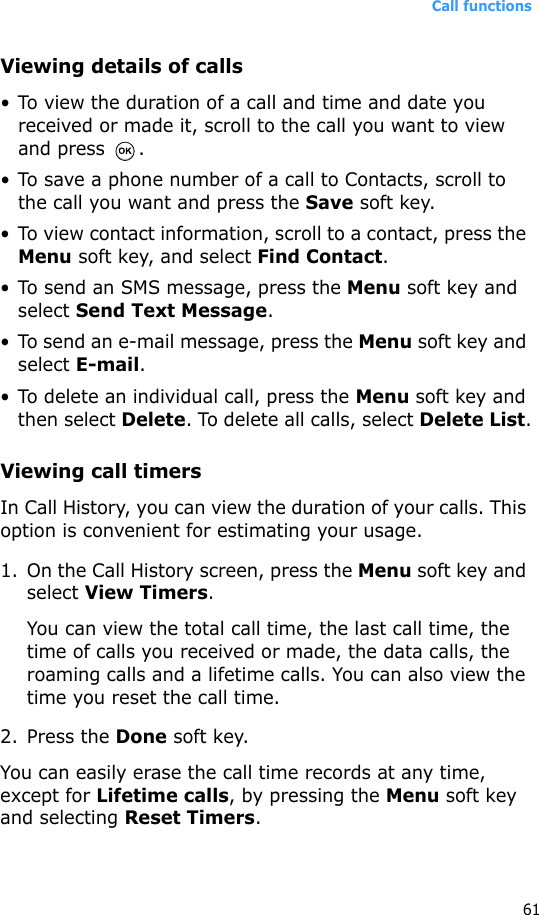 Call functions61Viewing details of calls• To view the duration of a call and time and date you received or made it, scroll to the call you want to view and press  .• To save a phone number of a call to Contacts, scroll to the call you want and press the Save soft key.• To view contact information, scroll to a contact, press the Menu soft key, and select Find Contact.• To send an SMS message, press the Menu soft key and select Send Text Message.• To send an e-mail message, press the Menu soft key and select E-mail.• To delete an individual call, press the Menu soft key and then select Delete. To delete all calls, select Delete List.Viewing call timersIn Call History, you can view the duration of your calls. This option is convenient for estimating your usage.1. On the Call History screen, press the Menu soft key and select View Timers.You can view the total call time, the last call time, the time of calls you received or made, the data calls, the roaming calls and a lifetime calls. You can also view the time you reset the call time.2. Press the Done soft key.You can easily erase the call time records at any time, except for Lifetime calls, by pressing the Menu soft key and selecting Reset Timers. 