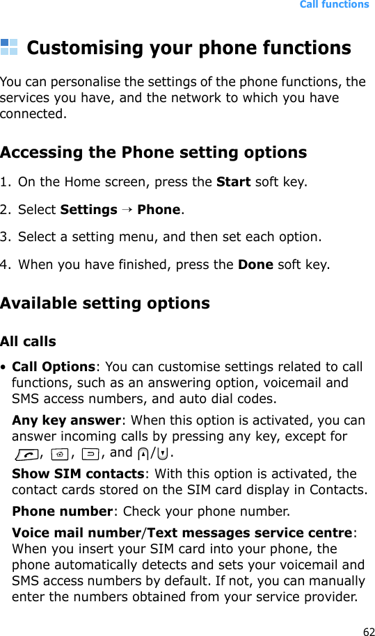 Call functions62Customising your phone functionsYou can personalise the settings of the phone functions, the services you have, and the network to which you have connected.Accessing the Phone setting options1. On the Home screen, press the Start soft key.2. Select Settings → Phone.3. Select a setting menu, and then set each option.4. When you have finished, press the Done soft key.Available setting optionsAll calls•Call Options: You can customise settings related to call functions, such as an answering option, voicemail and SMS access numbers, and auto dial codes.Any key answer: When this option is activated, you can answer incoming calls by pressing any key, except for , , , and / .Show SIM contacts: With this option is activated, the contact cards stored on the SIM card display in Contacts.Phone number: Check your phone number.Voice mail number/Text messages service centre: When you insert your SIM card into your phone, the phone automatically detects and sets your voicemail and SMS access numbers by default. If not, you can manually enter the numbers obtained from your service provider.