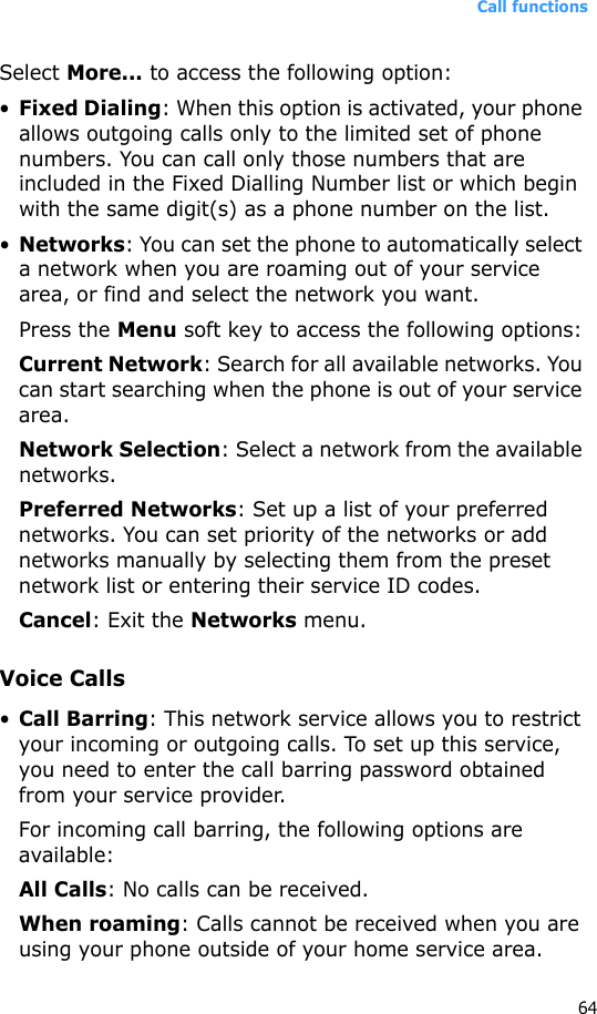 Call functions64Select More... to access the following option:•Fixed Dialing: When this option is activated, your phone allows outgoing calls only to the limited set of phone numbers. You can call only those numbers that are included in the Fixed Dialling Number list or which begin with the same digit(s) as a phone number on the list.•Networks: You can set the phone to automatically select a network when you are roaming out of your service area, or find and select the network you want. Press the Menu soft key to access the following options:Current Network: Search for all available networks. You can start searching when the phone is out of your service area.Network Selection: Select a network from the available networks.Preferred Networks: Set up a list of your preferred networks. You can set priority of the networks or add networks manually by selecting them from the preset network list or entering their service ID codes.Cancel: Exit the Networks menu.Voice Calls•Call Barring: This network service allows you to restrict your incoming or outgoing calls. To set up this service, you need to enter the call barring password obtained from your service provider.For incoming call barring, the following options are available:All Calls: No calls can be received.When roaming: Calls cannot be received when you are using your phone outside of your home service area.