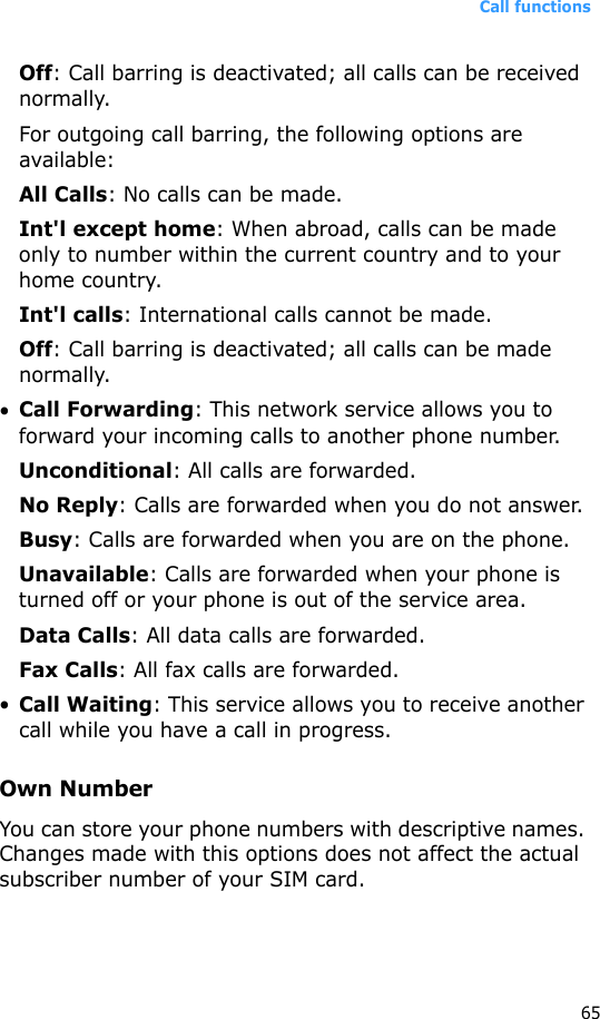 Call functions65Off: Call barring is deactivated; all calls can be received normally.For outgoing call barring, the following options are available:All Calls: No calls can be made.Int&apos;l except home: When abroad, calls can be made only to number within the current country and to your home country.Int&apos;l calls: International calls cannot be made.Off: Call barring is deactivated; all calls can be made normally.•Call Forwarding: This network service allows you to forward your incoming calls to another phone number.Unconditional: All calls are forwarded.No Reply: Calls are forwarded when you do not answer.Busy: Calls are forwarded when you are on the phone.Unavailable: Calls are forwarded when your phone is turned off or your phone is out of the service area.Data Calls: All data calls are forwarded.Fax Calls: All fax calls are forwarded.•Call Waiting: This service allows you to receive another call while you have a call in progress.Own NumberYou can store your phone numbers with descriptive names. Changes made with this options does not affect the actual subscriber number of your SIM card.