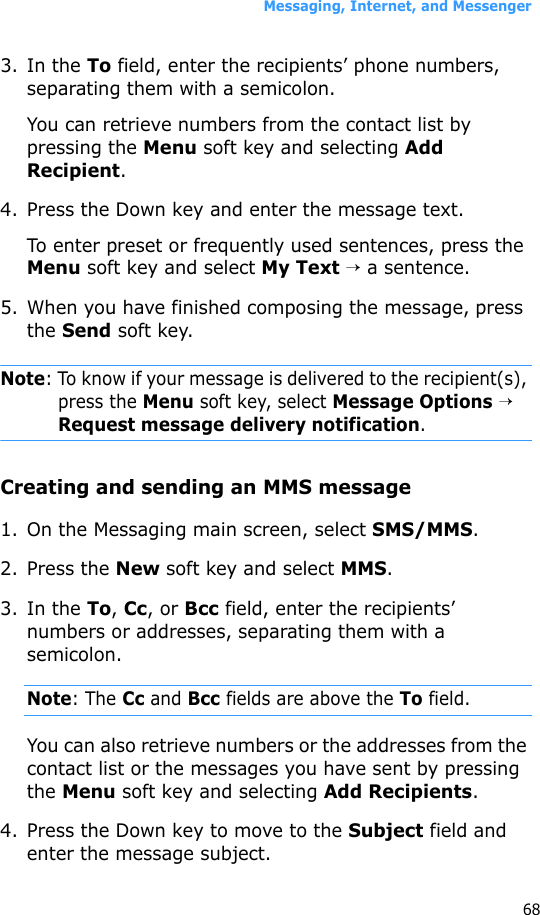 Messaging, Internet, and Messenger683. In the To field, enter the recipients’ phone numbers, separating them with a semicolon. You can retrieve numbers from the contact list by pressing the Menu soft key and selecting Add Recipient.4. Press the Down key and enter the message text.To enter preset or frequently used sentences, press the Menu soft key and select My Text → a sentence.5. When you have finished composing the message, press the Send soft key.Note: To know if your message is delivered to the recipient(s), press the Menu soft key, select Message Options → Request message delivery notification.Creating and sending an MMS message1. On the Messaging main screen, select SMS/MMS.2. Press the New soft key and select MMS.3. In the To, Cc, or Bcc field, enter the recipients’ numbers or addresses, separating them with a semicolon.Note: The Cc and Bcc fields are above the To field.You can also retrieve numbers or the addresses from the contact list or the messages you have sent by pressing the Menu soft key and selecting Add Recipients.4. Press the Down key to move to the Subject field and enter the message subject.