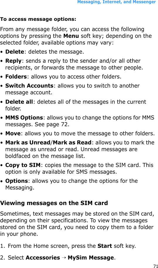 Messaging, Internet, and Messenger71To access message options:From any message folder, you can access the following options by pressing the Menu soft key; depending on the selected folder, available options may vary:•Delete: deletes the message.•Reply: sends a reply to the sender and/or all other recipients, or forwards the message to other people.•Folders: allows you to access other folders.•Switch Accounts: allows you to switch to another message account.•Delete all: deletes all of the messages in the current folder.•MMS Options: allows you to change the options for MMS messages. See page 72.•Move: allows you to move the message to other folders.•Mark as Unread/Mark as Read: allows you to mark the message as unread or read. Unread messages are boldfaced on the message list.•Copy to SIM: copies the message to the SIM card. This option is only available for SMS messages.•Options: allows you to change the options for the Messaging.Viewing messages on the SIM card Sometimes, text messages may be stored on the SIM card, depending on their specifications. To view the messages stored on the SIM card, you need to copy them to a folder in your phone.1. From the Home screen, press the Start soft key.2. Select Accessories → MySim Message.
