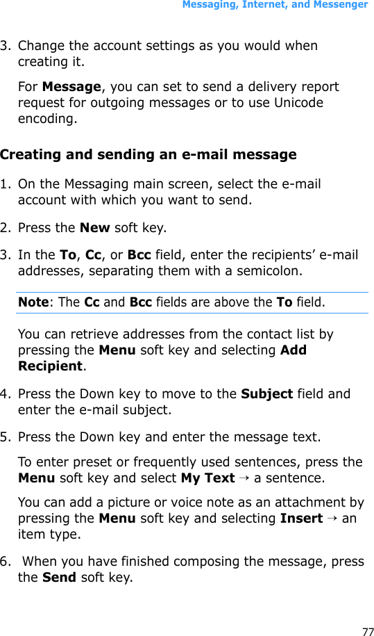 Messaging, Internet, and Messenger773. Change the account settings as you would when creating it.For Message, you can set to send a delivery report request for outgoing messages or to use Unicode encoding.Creating and sending an e-mail message1. On the Messaging main screen, select the e-mail account with which you want to send.2. Press the New soft key.3. In the To, Cc, or Bcc field, enter the recipients’ e-mail addresses, separating them with a semicolon.Note: The Cc and Bcc fields are above the To field.You can retrieve addresses from the contact list by pressing the Menu soft key and selecting Add Recipient.4. Press the Down key to move to the Subject field and enter the e-mail subject.5. Press the Down key and enter the message text.To enter preset or frequently used sentences, press the Menu soft key and select My Text → a sentence.You can add a picture or voice note as an attachment by pressing the Menu soft key and selecting Insert → an item type.6.  When you have finished composing the message, press the Send soft key.