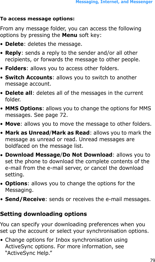 Messaging, Internet, and Messenger79To access message options:From any message folder, you can access the following options by pressing the Menu soft key:•Delete: deletes the message.•Reply: sends a reply to the sender and/or all other recipients, or forwards the message to other people.•Folders: allows you to access other folders.•Switch Accounts: allows you to switch to another message account.•Delete all: deletes all of the messages in the current folder.•MMS Options: allows you to change the options for MMS messages. See page 72.•Move: allows you to move the message to other folders.•Mark as Unread/Mark as Read: allows you to mark the message as unread or read. Unread messages are boldfaced on the message list.•Download Message/Do Not Download: allows you to set the phone to download the complete contents of the e-mail from the e-mail server, or cancel the download setting.•Options: allows you to change the options for the Messaging.•Send/Receive: sends or receives the e-mail messages.Setting downloading optionsYou can specify your downloading preferences when you set up the account or select your synchronisation options.• Change options for Inbox synchronisation using ActiveSync options. For more information, see “ActiveSync Help.”