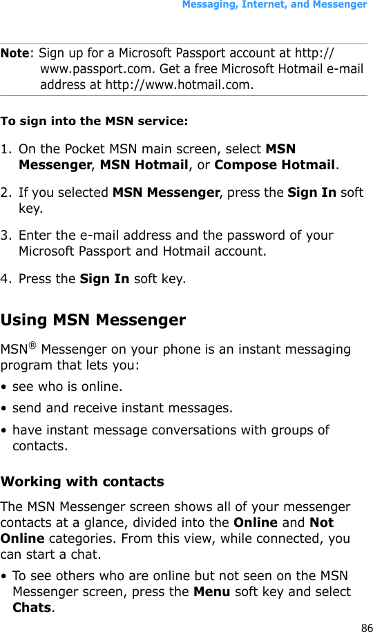 Messaging, Internet, and Messenger86Note: Sign up for a Microsoft Passport account at http://www.passport.com. Get a free Microsoft Hotmail e-mail address at http://www.hotmail.com.To sign into the MSN service:1. On the Pocket MSN main screen, select MSN Messenger, MSN Hotmail, or Compose Hotmail.2. If you selected MSN Messenger, press the Sign In soft key.3. Enter the e-mail address and the password of your Microsoft Passport and Hotmail account.4. Press the Sign In soft key.Using MSN MessengerMSN® Messenger on your phone is an instant messaging program that lets you:• see who is online.• send and receive instant messages.• have instant message conversations with groups of contacts.Working with contactsThe MSN Messenger screen shows all of your messenger contacts at a glance, divided into the Online and Not Online categories. From this view, while connected, you can start a chat. • To see others who are online but not seen on the MSN Messenger screen, press the Menu soft key and select Chats.