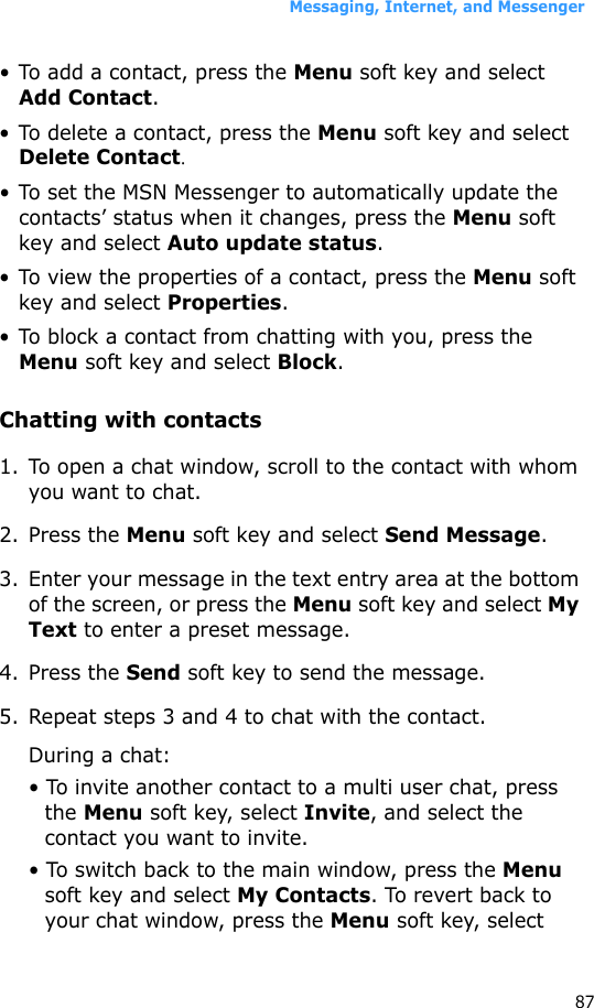 Messaging, Internet, and Messenger87• To add a contact, press the Menu soft key and select Add Contact.• To delete a contact, press the Menu soft key and select Delete Contact.• To set the MSN Messenger to automatically update the contacts’ status when it changes, press the Menu soft key and select Auto update status.• To view the properties of a contact, press the Menu soft key and select Properties.• To block a contact from chatting with you, press the Menu soft key and select Block.Chatting with contacts1. To open a chat window, scroll to the contact with whom you want to chat. 2. Press the Menu soft key and select Send Message. 3. Enter your message in the text entry area at the bottom of the screen, or press the Menu soft key and select My Text to enter a preset message. 4. Press the Send soft key to send the message.5. Repeat steps 3 and 4 to chat with the contact.During a chat:• To invite another contact to a multi user chat, press the Menu soft key, select Invite, and select the contact you want to invite.• To switch back to the main window, press the Menu soft key and select My Contacts. To revert back to your chat window, press the Menu soft key, select 