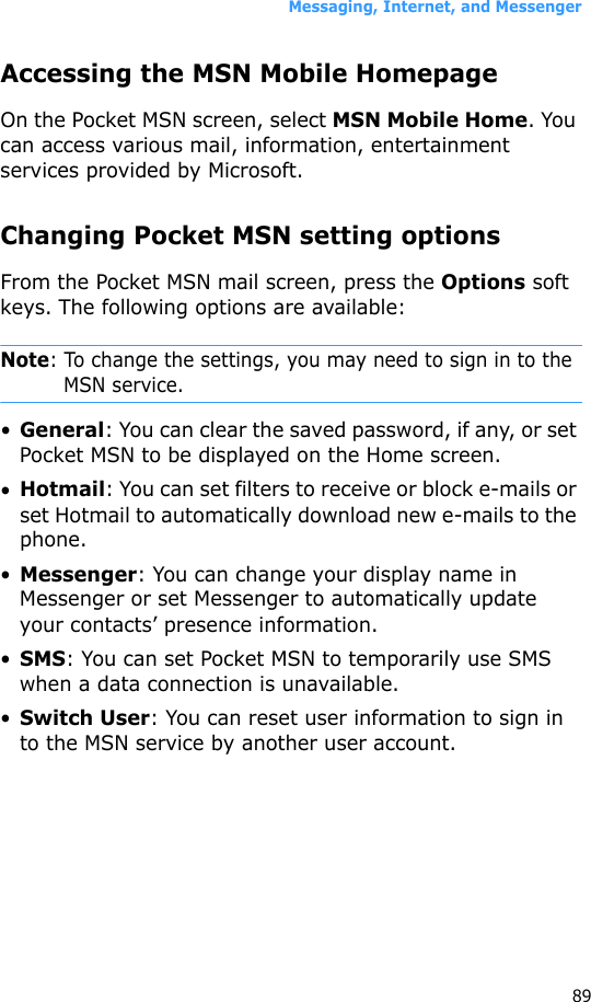 Messaging, Internet, and Messenger89Accessing the MSN Mobile HomepageOn the Pocket MSN screen, select MSN Mobile Home. You can access various mail, information, entertainment services provided by Microsoft.Changing Pocket MSN setting optionsFrom the Pocket MSN mail screen, press the Options soft keys. The following options are available:Note: To change the settings, you may need to sign in to the MSN service.•General: You can clear the saved password, if any, or set Pocket MSN to be displayed on the Home screen.•Hotmail: You can set filters to receive or block e-mails or set Hotmail to automatically download new e-mails to the phone.•Messenger: You can change your display name in Messenger or set Messenger to automatically update your contacts’ presence information.•SMS: You can set Pocket MSN to temporarily use SMS when a data connection is unavailable.•Switch User: You can reset user information to sign in to the MSN service by another user account.