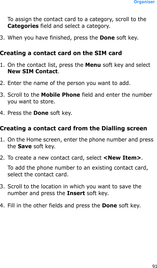 Organiser91To assign the contact card to a category, scroll to the Categories field and select a category. 3. When you have finished, press the Done soft key.Creating a contact card on the SIM card1. On the contact list, press the Menu soft key and select New SIM Contact.2. Enter the name of the person you want to add.3. Scroll to the Mobile Phone field and enter the number you want to store.4. Press the Done soft key.Creating a contact card from the Dialling screen1. On the Home screen, enter the phone number and press the Save soft key.2. To create a new contact card, select &lt;New Item&gt;.To add the phone number to an existing contact card, select the contact card.3. Scroll to the location in which you want to save the number and press the Insert soft key.4. Fill in the other fields and press the Done soft key.