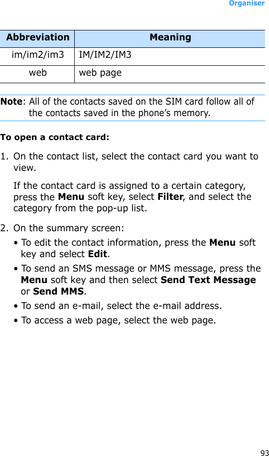 Organiser93Note: All of the contacts saved on the SIM card follow all of the contacts saved in the phone’s memory.To open a contact card:1. On the contact list, select the contact card you want to view. If the contact card is assigned to a certain category, press the Menu soft key, select Filter, and select the category from the pop-up list.2. On the summary screen:• To edit the contact information, press the Menu soft key and select Edit.• To send an SMS message or MMS message, press the Menu soft key and then select Send Text Message or Send MMS.• To send an e-mail, select the e-mail address.• To access a web page, select the web page.im/im2/im3 IM/IM2/IM3web web pageAbbreviation Meaning