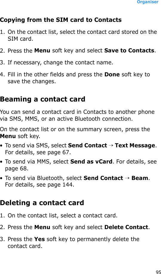 Organiser95Copying from the SIM card to Contacts1. On the contact list, select the contact card stored on the SIM card.2. Press the Menu soft key and select Save to Contacts.3. If necessary, change the contact name. 4. Fill in the other fields and press the Done soft key to save the changes.Beaming a contact cardYou can send a contact card in Contacts to another phone via SMS, MMS, or an active Bluetooth connection.On the contact list or on the summary screen, press the Menu soft key.• To send via SMS, select Send Contact → Text Message. For details, see page 67.• To send via MMS, select Send as vCard. For details, see page 68.• To send via Bluetooth, select Send Contact → Beam. For details, see page 144.Deleting a contact card1. On the contact list, select a contact card.2. Press the Menu soft key and select Delete Contact.3. Press the Yes soft key to permanently delete the contact card.