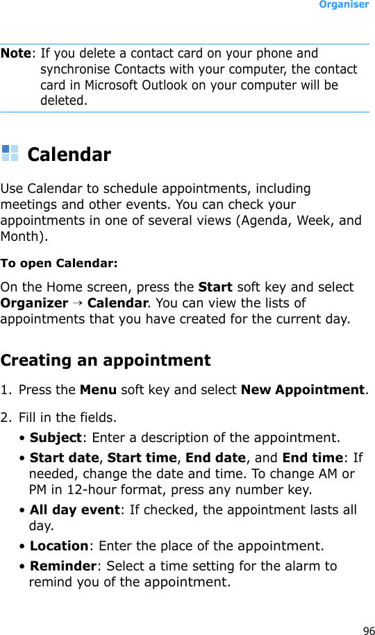 Organiser96Note: If you delete a contact card on your phone and synchronise Contacts with your computer, the contact card in Microsoft Outlook on your computer will be deleted.CalendarUse Calendar to schedule appointments, including meetings and other events. You can check your appointments in one of several views (Agenda, Week, and Month).To open Calendar:On the Home screen, press the Start soft key and select Organizer → Calendar. You can view the lists of appointments that you have created for the current day.Creating an appointment1. Press the Menu soft key and select New Appointment.2. Fill in the fields.• Subject: Enter a description of the appointment.• Start date, Start time, End date, and End time: If needed, change the date and time. To change AM or PM in 12-hour format, press any number key.• All day event: If checked, the appointment lasts all day.• Location: Enter the place of the appointment.• Reminder: Select a time setting for the alarm to remind you of the appointment.