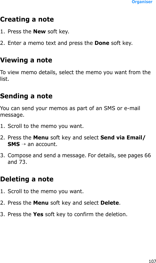 Organiser107Creating a note1. Press the New soft key.2. Enter a memo text and press the Done soft key.Viewing a noteTo view memo details, select the memo you want from the list.Sending a noteYou can send your memos as part of an SMS or e-mail message.1. Scroll to the memo you want.2. Press the Menu soft key and select Send via Email/SMS → an account.3. Compose and send a message. For details, see pages 66 and 73.Deleting a note1. Scroll to the memo you want.2. Press the Menu soft key and select Delete.3. Press the Yes soft key to confirm the deletion.