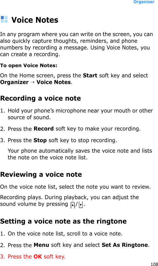 Organiser108Voice NotesIn any program where you can write on the screen, you can also quickly capture thoughts, reminders, and phone numbers by recording a message. Using Voice Notes, you can create a recording.To open Voice Notes:On the Home screen, press the Start soft key and select Organizer → Voice Notes.Recording a voice note1. Hold your phone’s microphone near your mouth or other source of sound.2. Press the Record soft key to make your recording.3. Press the Stop soft key to stop recording. Your phone automatically saves the voice note and lists the note on the voice note list.Reviewing a voice noteOn the voice note list, select the note you want to review.Recording plays. During playback, you can adjust the sound volume by pressing  / .Setting a voice note as the ringtone1. On the voice note list, scroll to a voice note.2. Press the Menu soft key and select Set As Ringtone.3. Press the OK soft key.