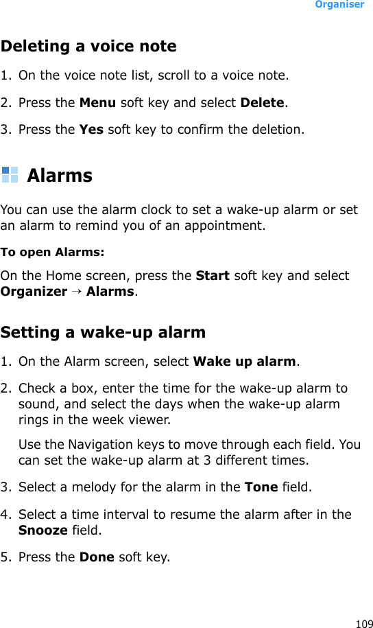 Organiser109Deleting a voice note1. On the voice note list, scroll to a voice note.2. Press the Menu soft key and select Delete.3. Press the Yes soft key to confirm the deletion.AlarmsYou can use the alarm clock to set a wake-up alarm or set an alarm to remind you of an appointment.To open Alarms:On the Home screen, press the Start soft key and select Organizer → Alarms. Setting a wake-up alarm1. On the Alarm screen, select Wake up alarm.2. Check a box, enter the time for the wake-up alarm to sound, and select the days when the wake-up alarm rings in the week viewer.Use the Navigation keys to move through each field. You can set the wake-up alarm at 3 different times.3. Select a melody for the alarm in the Tone field.4. Select a time interval to resume the alarm after in the Snooze field.5. Press the Done soft key. 
