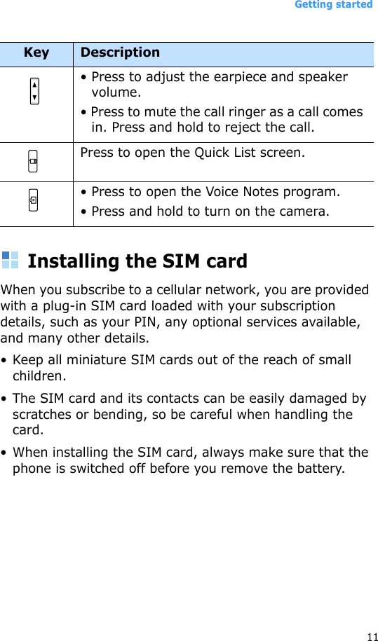 Getting started11Installing the SIM cardWhen you subscribe to a cellular network, you are provided with a plug-in SIM card loaded with your subscription details, such as your PIN, any optional services available, and many other details.• Keep all miniature SIM cards out of the reach of small children.• The SIM card and its contacts can be easily damaged by scratches or bending, so be careful when handling the card.• When installing the SIM card, always make sure that the phone is switched off before you remove the battery. • Press to adjust the earpiece and speaker volume.• Press to mute the call ringer as a call comes in. Press and hold to reject the call.Press to open the Quick List screen. • Press to open the Voice Notes program.• Press and hold to turn on the camera.Key Description