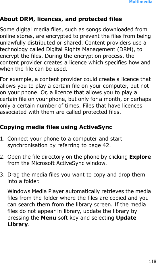 Multimedia118About DRM, licences, and protected filesSome digital media files, such as songs downloaded from online stores, are encrypted to prevent the files from being unlawfully distributed or shared. Content providers use a technology called Digital Rights Management (DRM), to encrypt the files. During the encryption process, the content provider creates a licence which specifies how and when the file can be used. For example, a content provider could create a licence that allows you to play a certain file on your computer, but not on your phone. Or, a licence that allows you to play a certain file on your phone, but only for a month, or perhaps only a certain number of times. Files that have licences associated with them are called protected files.Copying media files using ActiveSync1. Connect your phone to a computer and start synchronisation by referring to page 42.2. Open the file directory on the phone by clicking Explore from the Microsoft ActiveSync window.3. Drag the media files you want to copy and drop them into a folder.Windows Media Player automatically retrieves the media files from the folder where the files are copied and you can search them from the library screen. If the media files do not appear in library, update the library by pressing the Menu soft key and selecting Update Library.