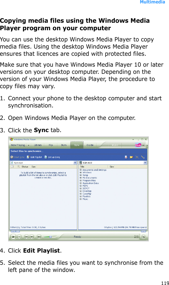 Multimedia119Copying media files using the Windows Media Player program on your computerYou can use the desktop Windows Media Player to copy media files. Using the desktop Windows Media Player ensures that licences are copied with protected files.Make sure that you have Windows Media Player 10 or later versions on your desktop computer. Depending on the version of your Windows Media Player, the procedure to copy files may vary.1. Connect your phone to the desktop computer and start synchronisation.2. Open Windows Media Player on the computer.3. Click the Sync tab.4. Click Edit Playlist.5. Select the media files you want to synchronise from the left pane of the window.