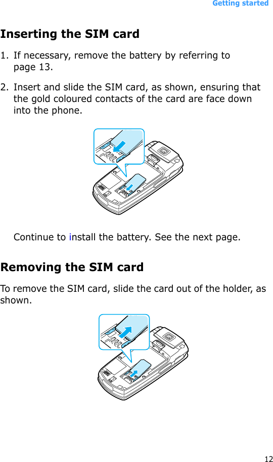 Getting started12Inserting the SIM card1. If necessary, remove the battery by referring to page 13.2. Insert and slide the SIM card, as shown, ensuring that the gold coloured contacts of the card are face down into the phone.Continue to install the battery. See the next page.Removing the SIM cardTo remove the SIM card, slide the card out of the holder, as shown.