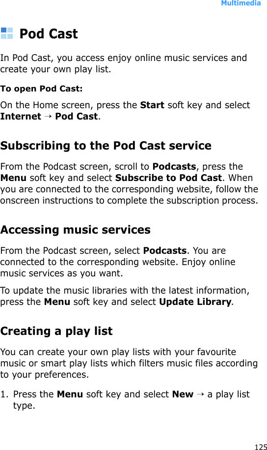Multimedia125Pod CastIn Pod Cast, you access enjoy online music services and create your own play list.To open Pod Cast:On the Home screen, press the Start soft key and select Internet → Pod Cast. Subscribing to the Pod Cast serviceFrom the Podcast screen, scroll to Podcasts, press the Menu soft key and select Subscribe to Pod Cast. When you are connected to the corresponding website, follow the onscreen instructions to complete the subscription process. Accessing music servicesFrom the Podcast screen, select Podcasts. You are connected to the corresponding website. Enjoy online music services as you want. To update the music libraries with the latest information, press the Menu soft key and select Update Library.Creating a play listYou can create your own play lists with your favourite music or smart play lists which filters music files according to your preferences.1. Press the Menu soft key and select New → a play list type.
