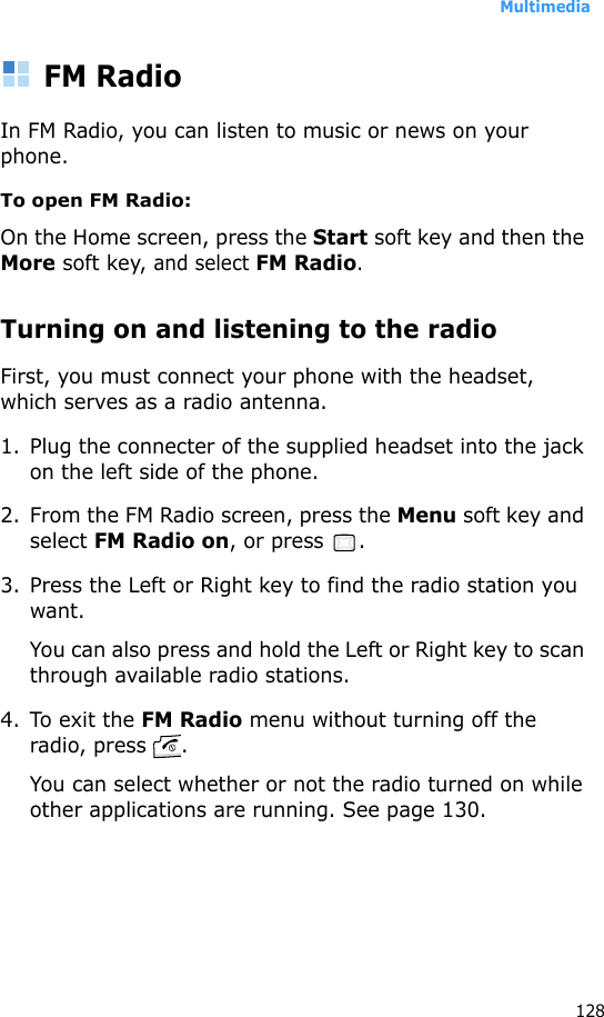 Multimedia128FM RadioIn FM Radio, you can listen to music or news on your phone.To open FM Radio: On the Home screen, press the Start soft key and then the More soft key, and select FM Radio.Turning on and listening to the radioFirst, you must connect your phone with the headset, which serves as a radio antenna.1. Plug the connecter of the supplied headset into the jack on the left side of the phone.2. From the FM Radio screen, press the Menu soft key and select FM Radio on, or press  .3. Press the Left or Right key to find the radio station you want.You can also press and hold the Left or Right key to scan through available radio stations.4. To exit the FM Radio menu without turning off the radio, press  . You can select whether or not the radio turned on while other applications are running. See page 130.
