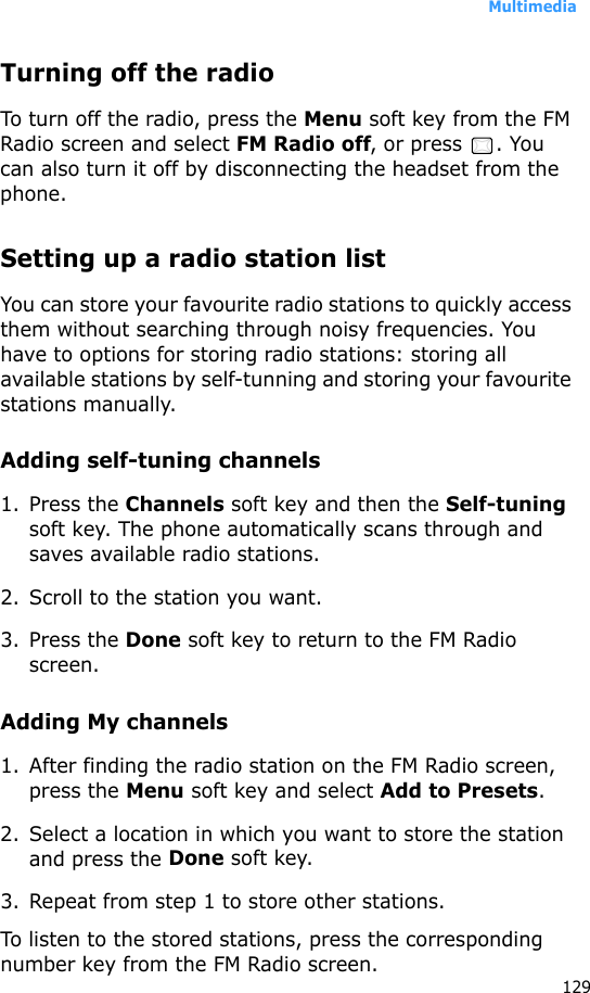 Multimedia129Turning off the radioTo turn off the radio, press the Menu soft key from the FM Radio screen and select FM Radio off, or press  . You can also turn it off by disconnecting the headset from the phone.Setting up a radio station listYou can store your favourite radio stations to quickly access them without searching through noisy frequencies. You have to options for storing radio stations: storing all available stations by self-tunning and storing your favourite stations manually.Adding self-tuning channels1. Press the Channels soft key and then the Self-tuning soft key. The phone automatically scans through and saves available radio stations.2. Scroll to the station you want.3. Press the Done soft key to return to the FM Radio screen.Adding My channels1. After finding the radio station on the FM Radio screen, press the Menu soft key and select Add to Presets.2. Select a location in which you want to store the station and press the Done soft key.3. Repeat from step 1 to store other stations.To listen to the stored stations, press the corresponding number key from the FM Radio screen.