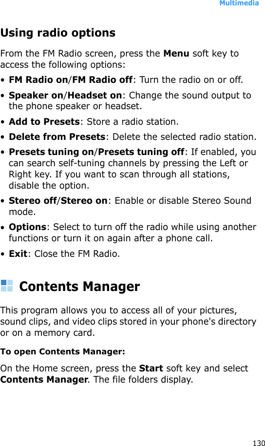 Multimedia130Using radio optionsFrom the FM Radio screen, press the Menu soft key to access the following options:•FM Radio on/FM Radio off: Turn the radio on or off.•Speaker on/Headset on: Change the sound output to the phone speaker or headset.•Add to Presets: Store a radio station.•Delete from Presets: Delete the selected radio station.•Presets tuning on/Presets tuning off: If enabled, you can search self-tuning channels by pressing the Left or Right key. If you want to scan through all stations, disable the option.•Stereo off/Stereo on: Enable or disable Stereo Sound mode.•Options: Select to turn off the radio while using another functions or turn it on again after a phone call.•Exit: Close the FM Radio.Contents ManagerThis program allows you to access all of your pictures, sound clips, and video clips stored in your phone&apos;s directory or on a memory card.To open Contents Manager:On the Home screen, press the Start soft key and select Contents Manager. The file folders display.
