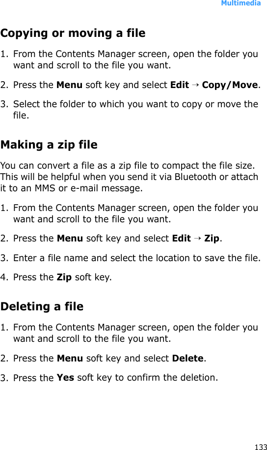 Multimedia133Copying or moving a file1. From the Contents Manager screen, open the folder you want and scroll to the file you want.2. Press the Menu soft key and select Edit → Copy/Move.3. Select the folder to which you want to copy or move the file.Making a zip fileYou can convert a file as a zip file to compact the file size. This will be helpful when you send it via Bluetooth or attach it to an MMS or e-mail message.1. From the Contents Manager screen, open the folder you want and scroll to the file you want.2. Press the Menu soft key and select Edit → Zip.3. Enter a file name and select the location to save the file.4. Press the Zip soft key.Deleting a file1. From the Contents Manager screen, open the folder you want and scroll to the file you want.2. Press the Menu soft key and select Delete.3. Press the Yes soft key to confirm the deletion.