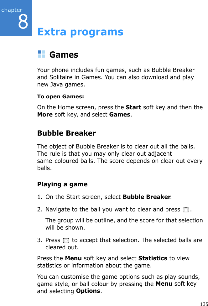 8135Extra programsGamesYour phone includes fun games, such as Bubble Breaker and Solitaire in Games. You can also download and play new Java games.To open Games:On the Home screen, press the Start soft key and then the More soft key, and select Games.Bubble BreakerThe object of Bubble Breaker is to clear out all the balls. The rule is that you may only clear out adjacent same-coloured balls. The score depends on clear out every balls.Playing a game1. On the Start screen, select Bubble Breaker.2. Navigate to the ball you want to clear and press  .The group will be outline, and the score for that selection will be shown.3. Press   to accept that selection. The selected balls are cleared out.Press the Menu soft key and select Statistics to view statistics or information about the game.You can customise the game options such as play sounds, game style, or ball colour by pressing the Menu soft key and selecting Options.