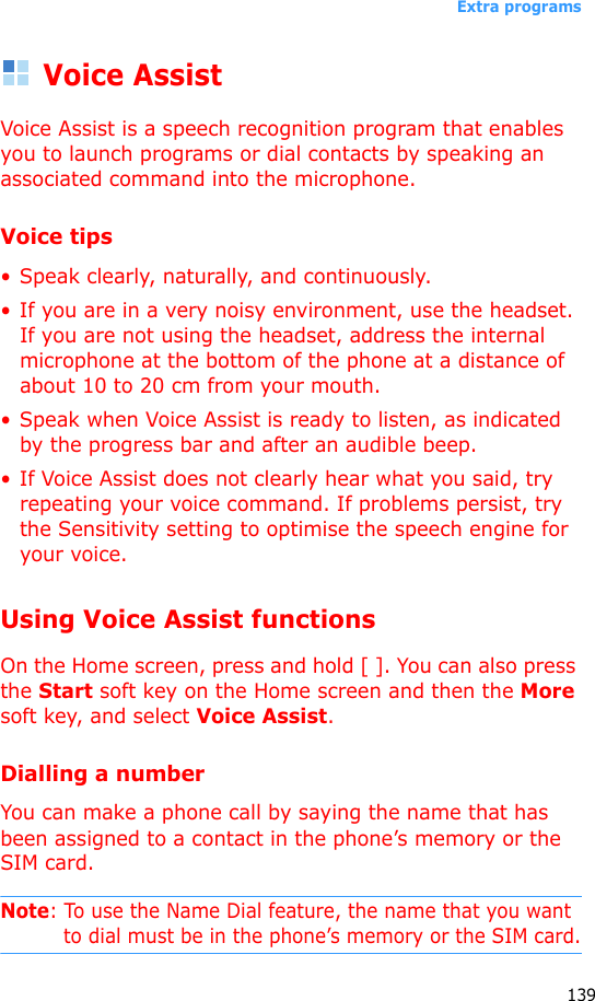 Extra programs139Voice AssistVoice Assist is a speech recognition program that enables you to launch programs or dial contacts by speaking an associated command into the microphone.Voice tips•Speak clearly, naturally, and continuously. • If you are in a very noisy environment, use the headset. If you are not using the headset, address the internal microphone at the bottom of the phone at a distance of about 10 to 20 cm from your mouth.• Speak when Voice Assist is ready to listen, as indicated by the progress bar and after an audible beep.• If Voice Assist does not clearly hear what you said, try repeating your voice command. If problems persist, try the Sensitivity setting to optimise the speech engine for your voice.Using Voice Assist functionsOn the Home screen, press and hold [ ]. You can also press the Start soft key on the Home screen and then the More soft key, and select Voice Assist. Dialling a numberYou can make a phone call by saying the name that has been assigned to a contact in the phone’s memory or the SIM card.Note: To use the Name Dial feature, the name that you want to dial must be in the phone’s memory or the SIM card.