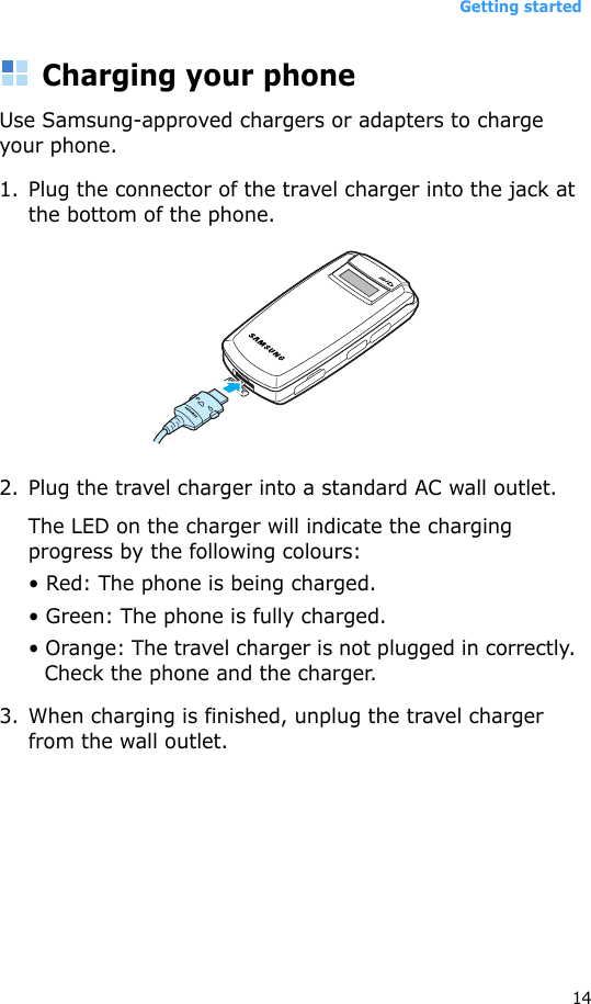 Getting started14Charging your phone Use Samsung-approved chargers or adapters to charge your phone.1. Plug the connector of the travel charger into the jack at the bottom of the phone. 2. Plug the travel charger into a standard AC wall outlet.The LED on the charger will indicate the charging progress by the following colours:• Red: The phone is being charged.• Green: The phone is fully charged.• Orange: The travel charger is not plugged in correctly. Check the phone and the charger.3. When charging is finished, unplug the travel charger from the wall outlet. 