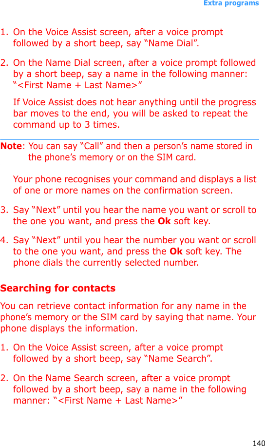 Extra programs1401. On the Voice Assist screen, after a voice prompt followed by a short beep, say “Name Dial”.2. On the Name Dial screen, after a voice prompt followed by a short beep, say a name in the following manner: “&lt;First Name + Last Name&gt;”If Voice Assist does not hear anything until the progress bar moves to the end, you will be asked to repeat the command up to 3 times.Note: You can say “Call” and then a person’s name stored in the phone’s memory or on the SIM card.Your phone recognises your command and displays a list of one or more names on the confirmation screen.3. Say “Next” until you hear the name you want or scroll to the one you want, and press the Ok soft key.4. Say “Next” until you hear the number you want or scroll to the one you want, and press the Ok soft key. The phone dials the currently selected number.Searching for contactsYou can retrieve contact information for any name in the phone’s memory or the SIM card by saying that name. Your phone displays the information.1. On the Voice Assist screen, after a voice prompt followed by a short beep, say “Name Search”.2. On the Name Search screen, after a voice prompt followed by a short beep, say a name in the following manner: “&lt;First Name + Last Name&gt;”