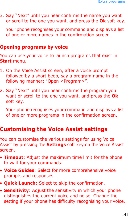 Extra programs1413. Say “Next” until you hear confirms the name you want or scroll to the one you want, and press the Ok soft key.Your phone recognises your command and displays a list of one or more names in the confirmation screen.Opening programs by voiceYou can use your voice to launch programs that exist in Start menu.1. On the Voice Assist screen, after a voice prompt followed by a short beep, say a program name in the following manner: “Open &lt;Program&gt;”.2. Say “Next” until you hear confirms the program you want or scroll to the one you want, and press the Ok soft key.Your phone recognises your command and displays a list of one or more programs in the confirmation screen.Customising the Voice Assist settingsYou can customise the various settings for using Voice Assist by pressing the Settings soft key on the Voice Assist screen.•Timeout: Adjust the maximum time limit for the phone to wait for your commands.•Voice Guides: Select for more comprehensive voice prompts and responses.•Quick Launch: Select to skip the confirmation.•Sensitivity: Adjust the sensitivity in which your phone distinguishes the current voice and noise. Change the setting if your phone has difficulty recognising your voice.