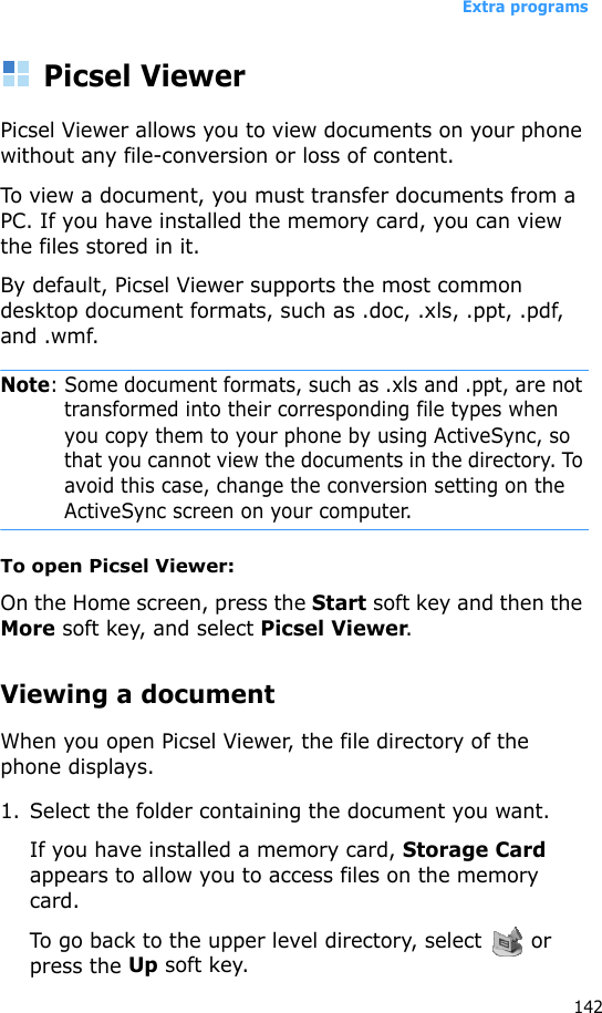 Extra programs142Picsel ViewerPicsel Viewer allows you to view documents on your phone without any file-conversion or loss of content. To view a document, you must transfer documents from a PC. If you have installed the memory card, you can view the files stored in it. By default, Picsel Viewer supports the most common desktop document formats, such as .doc, .xls, .ppt, .pdf, and .wmf.Note: Some document formats, such as .xls and .ppt, are not transformed into their corresponding file types when you copy them to your phone by using ActiveSync, so that you cannot view the documents in the directory. To avoid this case, change the conversion setting on the ActiveSync screen on your computer.To open Picsel Viewer:On the Home screen, press the Start soft key and then the More soft key, and select Picsel Viewer.Viewing a documentWhen you open Picsel Viewer, the file directory of the phone displays.1. Select the folder containing the document you want.If you have installed a memory card, Storage Card appears to allow you to access files on the memory card.To go back to the upper level directory, select   or press the Up soft key.