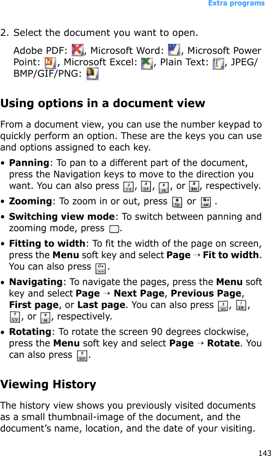 Extra programs1432. Select the document you want to open.Adobe PDF:  , Microsoft Word:  , Microsoft Power Point:  , Microsoft Excel:  , Plain Text:  , JPEG/BMP/GIF/PNG: Using options in a document viewFrom a document view, you can use the number keypad to quickly perform an option. These are the keys you can use and options assigned to each key.•Panning: To pan to a different part of the document, press the Navigation keys to move to the direction you want. You can also press  ,  ,  , or  , respectively.•Zooming: To zoom in or out, press   or  .•Switching view mode: To switch between panning and zooming mode, press  .•Fitting to width: To fit the width of the page on screen, press the Menu soft key and select Page → Fit to width. You can also press  .•Navigating: To navigate the pages, press the Menu soft key and select Page → Next Page, Previous Page, First page, or Last page. You can also press  ,  , , or  , respectively.•Rotating: To rotate the screen 90 degrees clockwise, press the Menu soft key and select Page → Rotate. You can also press  .Viewing HistoryThe history view shows you previously visited documents as a small thumbnail-image of the document, and the document’s name, location, and the date of your visiting.