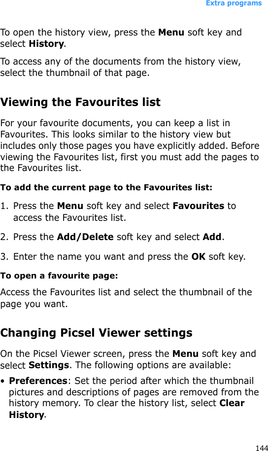 Extra programs144To open the history view, press the Menu soft key and select History.To access any of the documents from the history view, select the thumbnail of that page.Viewing the Favourites listFor your favourite documents, you can keep a list in Favourites. This looks similar to the history view but includes only those pages you have explicitly added. Before viewing the Favourites list, first you must add the pages to the Favourites list. To add the current page to the Favourites list:1. Press the Menu soft key and select Favourites to access the Favourites list.2. Press the Add/Delete soft key and select Add.3. Enter the name you want and press the OK soft key.To open a favourite page:Access the Favourites list and select the thumbnail of the page you want.Changing Picsel Viewer settingsOn the Picsel Viewer screen, press the Menu soft key and select Settings. The following options are available:•Preferences: Set the period after which the thumbnail pictures and descriptions of pages are removed from the history memory. To clear the history list, select Clear History.