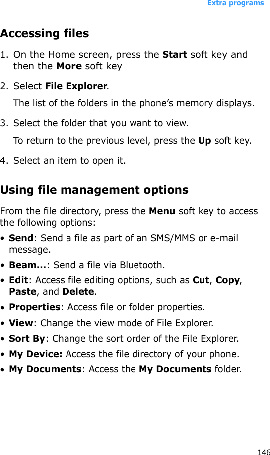 Extra programs146Accessing files1.On the Home screen, press the Start soft key and then the More soft key2.Select File Explorer.The list of the folders in the phone’s memory displays.3. Select the folder that you want to view.To return to the previous level, press the Up soft key.4. Select an item to open it. Using file management optionsFrom the file directory, press the Menu soft key to access the following options:•Send: Send a file as part of an SMS/MMS or e-mail message.•Beam...: Send a file via Bluetooth.•Edit: Access file editing options, such as Cut, Copy, Paste, and Delete.•Properties: Access file or folder properties.•View: Change the view mode of File Explorer.•Sort By: Change the sort order of the File Explorer.•My Device: Access the file directory of your phone.•My Documents: Access the My Documents folder.
