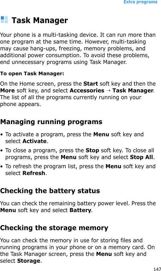 Extra programs147Task ManagerYour phone is a multi-tasking device. It can run more than one program at the same time. However, multi-tasking may cause hang-ups, freezing, memory problems, and additional power consumption. To avoid these problems, end unnecessary programs using Task Manager.To open Task Manager:On the Home screen, press the Start soft key and then the More soft key, and select Accessories → Task Manager. The list of all the programs currently running on your phone appears.Managing running programs• To activate a program, press the Menu soft key and select Activate.• To close a program, press the Stop soft key. To close all programs, press the Menu soft key and select Stop All.• To refresh the program list, press the Menu soft key and select Refresh.Checking the battery statusYou can check the remaining battery power level. Press the Menu soft key and select Battery.Checking the storage memoryYou can check the memory in use for storing files and running programs in your phone or on a memory card. On the Task Manager screen, press the Menu soft key and select Storage.