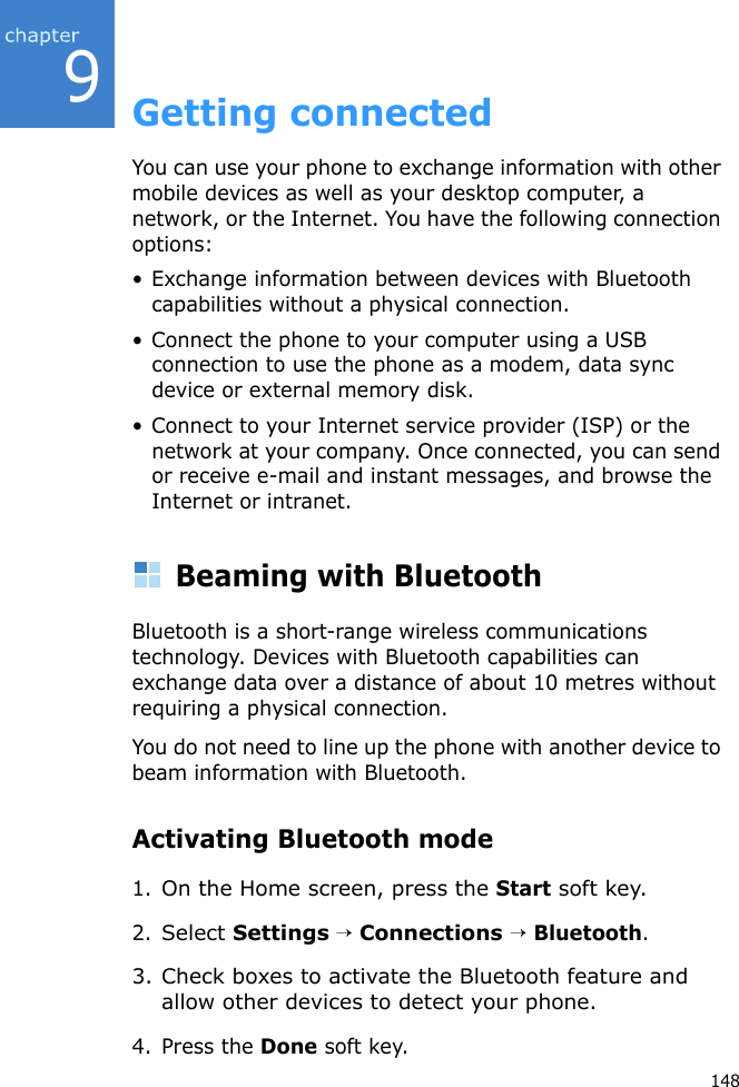 9148Getting connectedYou can use your phone to exchange information with other mobile devices as well as your desktop computer, a network, or the Internet. You have the following connection options:• Exchange information between devices with Bluetooth capabilities without a physical connection.• Connect the phone to your computer using a USB connection to use the phone as a modem, data sync device or external memory disk.• Connect to your Internet service provider (ISP) or the network at your company. Once connected, you can send or receive e-mail and instant messages, and browse the Internet or intranet.Beaming with BluetoothBluetooth is a short-range wireless communications technology. Devices with Bluetooth capabilities can exchange data over a distance of about 10 metres without requiring a physical connection.You do not need to line up the phone with another device to beam information with Bluetooth.Activating Bluetooth mode1.On the Home screen, press the Start soft key.2.Select Settings → Connections → Bluetooth.3. Check boxes to activate the Bluetooth feature and allow other devices to detect your phone.4. Press the Done soft key.