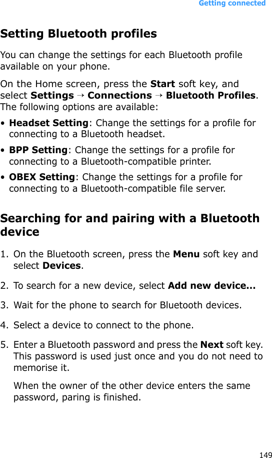 Getting connected149Setting Bluetooth profilesYou can change the settings for each Bluetooth profile available on your phone.On the Home screen, press the Start soft key, and select Settings → Connections → Bluetooth Profiles. The following options are available:•Headset Setting: Change the settings for a profile for connecting to a Bluetooth headset.•BPP Setting: Change the settings for a profile for connecting to a Bluetooth-compatible printer.•OBEX Setting: Change the settings for a profile for connecting to a Bluetooth-compatible file server.Searching for and pairing with a Bluetooth device1. On the Bluetooth screen, press the Menu soft key and select Devices.2. To search for a new device, select Add new device...3. Wait for the phone to search for Bluetooth devices.4. Select a device to connect to the phone.5. Enter a Bluetooth password and press the Next soft key. This password is used just once and you do not need to memorise it. When the owner of the other device enters the same password, paring is finished.