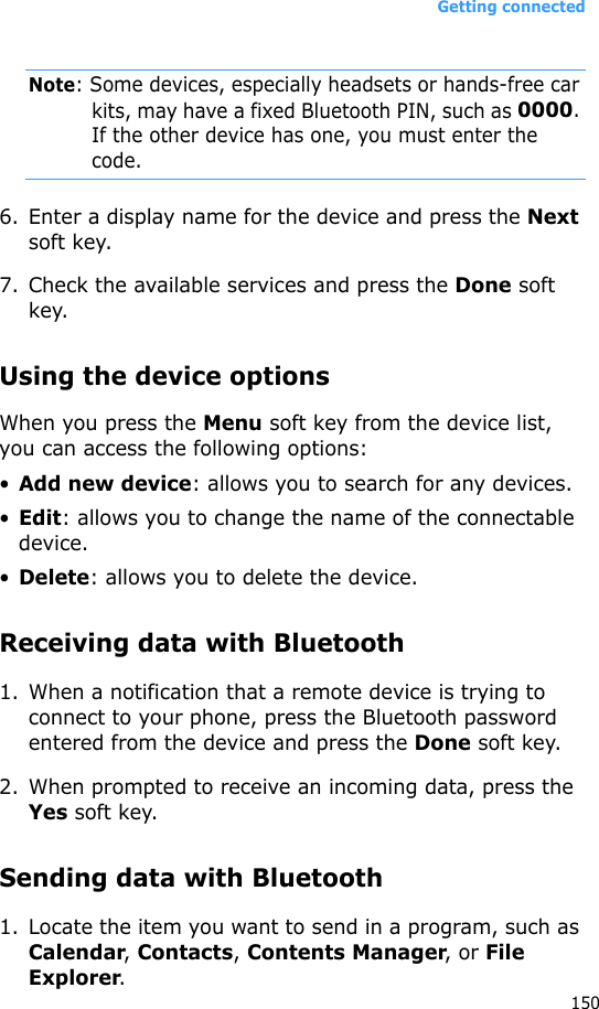 Getting connected150Note: Some devices, especially headsets or hands-free car kits, may have a fixed Bluetooth PIN, such as 0000. If the other device has one, you must enter the code.6. Enter a display name for the device and press the Next soft key.7. Check the available services and press the Done soft key.Using the device optionsWhen you press the Menu soft key from the device list, you can access the following options:•Add new device: allows you to search for any devices.•Edit: allows you to change the name of the connectable device.•Delete: allows you to delete the device.Receiving data with Bluetooth1. When a notification that a remote device is trying to connect to your phone, press the Bluetooth password entered from the device and press the Done soft key.2. When prompted to receive an incoming data, press the Yes soft key.Sending data with Bluetooth1. Locate the item you want to send in a program, such as Calendar, Contacts, Contents Manager, or File Explorer.