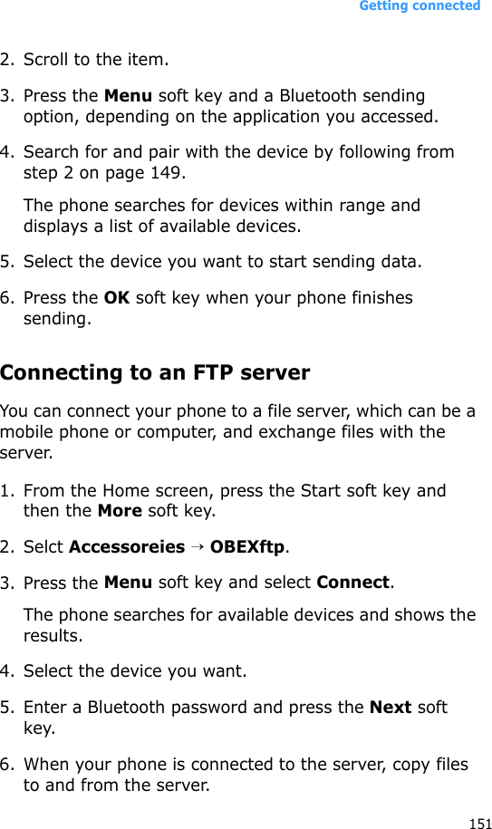 Getting connected1512. Scroll to the item.3. Press the Menu soft key and a Bluetooth sending option, depending on the application you accessed.4. Search for and pair with the device by following from step 2 on page 149.The phone searches for devices within range and displays a list of available devices.5. Select the device you want to start sending data.6. Press the OK soft key when your phone finishes sending.Connecting to an FTP serverYou can connect your phone to a file server, which can be a mobile phone or computer, and exchange files with the server.1. From the Home screen, press the Start soft key and then the More soft key.2. Selct Accessoreies → OBEXftp.3. Press the Menu soft key and select Connect.The phone searches for available devices and shows the results.4. Select the device you want.5. Enter a Bluetooth password and press the Next soft key.6. When your phone is connected to the server, copy files to and from the server.