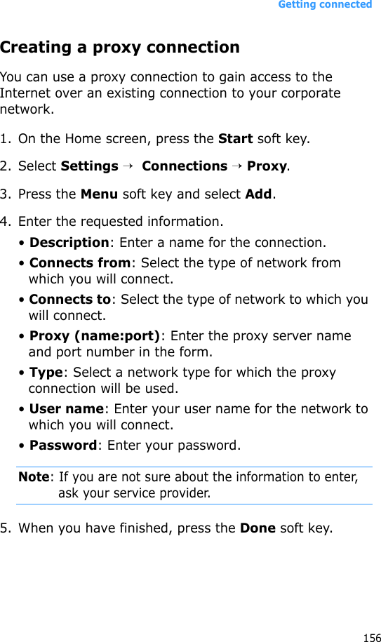 Getting connected156Creating a proxy connectionYou can use a proxy connection to gain access to the Internet over an existing connection to your corporate network.1. On the Home screen, press the Start soft key.2. Select Settings →  Connections → Proxy.3. Press the Menu soft key and select Add.4. Enter the requested information.• Description: Enter a name for the connection.• Connects from: Select the type of network from which you will connect.• Connects to: Select the type of network to which you will connect.• Proxy (name:port): Enter the proxy server name and port number in the form.• Type: Select a network type for which the proxy connection will be used.• User name: Enter your user name for the network to which you will connect.• Password: Enter your password.Note: If you are not sure about the information to enter, ask your service provider.5. When you have finished, press the Done soft key.