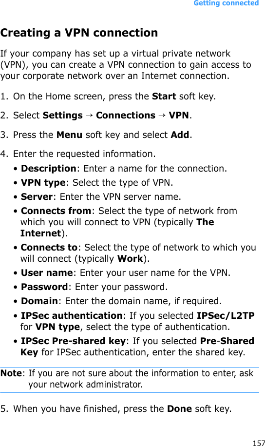 Getting connected157Creating a VPN connectionIf your company has set up a virtual private network (VPN), you can create a VPN connection to gain access to your corporate network over an Internet connection.1. On the Home screen, press the Start soft key.2. Select Settings → Connections → VPN.3. Press the Menu soft key and select Add.4. Enter the requested information.• Description: Enter a name for the connection.• VPN type: Select the type of VPN.• Server: Enter the VPN server name.• Connects from: Select the type of network from which you will connect to VPN (typically The Internet).• Connects to: Select the type of network to which you will connect (typically Work).• User name: Enter your user name for the VPN.• Password: Enter your password.• Domain: Enter the domain name, if required.• IPSec authentication: If you selected IPSec/L2TP for VPN type, select the type of authentication.• IPSec Pre-shared key: If you selected Pre-Shared Key for IPSec authentication, enter the shared key.Note: If you are not sure about the information to enter, ask your network administrator.5. When you have finished, press the Done soft key.