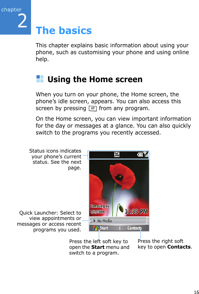 216The basicsThis chapter explains basic information about using your phone, such as customising your phone and using online help.Using the Home screenWhen you turn on your phone, the Home screen, the phone’s idle screen, appears. You can also access this screen by pressing   from any program.On the Home screen, you can view important information for the day or messages at a glance. You can also quickly switch to the programs you recently accessed.Status icons indicatesyour phone’s currentstatus. See the nextpage.Quick Launcher: Select toview appointments ormessages or access recentprograms you used.Press the left soft key to open the Start menu and switch to a program.Press the right soft key to open Contacts.
