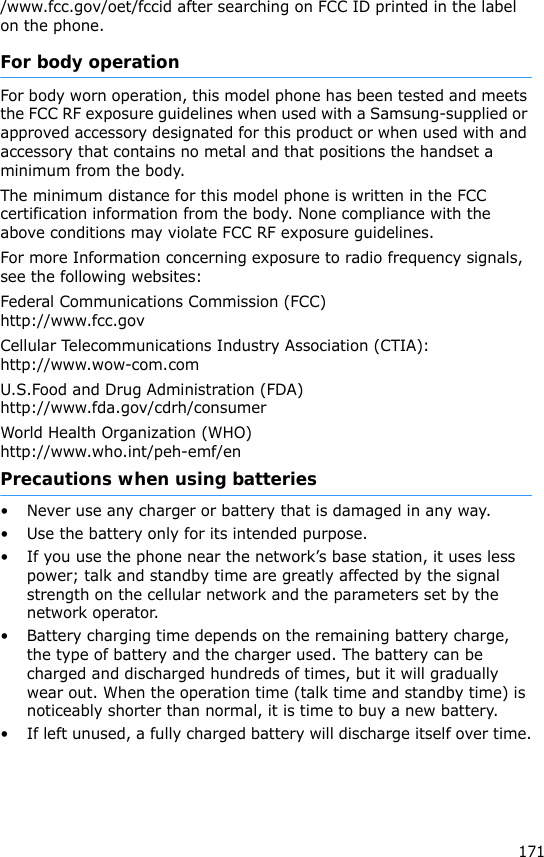 171/www.fcc.gov/oet/fccid after searching on FCC ID printed in the label on the phone.For body operationFor body worn operation, this model phone has been tested and meets the FCC RF exposure guidelines when used with a Samsung-supplied or approved accessory designated for this product or when used with and accessory that contains no metal and that positions the handset a minimum from the body.The minimum distance for this model phone is written in the FCC certification information from the body. None compliance with the above conditions may violate FCC RF exposure guidelines.For more Information concerning exposure to radio frequency signals, see the following websites:Federal Communications Commission (FCC)http://www.fcc.govCellular Telecommunications Industry Association (CTIA):http://www.wow-com.comU.S.Food and Drug Administration (FDA)http://www.fda.gov/cdrh/consumerWorld Health Organization (WHO)http://www.who.int/peh-emf/enPrecautions when using batteries• Never use any charger or battery that is damaged in any way.• Use the battery only for its intended purpose.• If you use the phone near the network’s base station, it uses less power; talk and standby time are greatly affected by the signal strength on the cellular network and the parameters set by the network operator. • Battery charging time depends on the remaining battery charge, the type of battery and the charger used. The battery can be charged and discharged hundreds of times, but it will gradually wear out. When the operation time (talk time and standby time) is noticeably shorter than normal, it is time to buy a new battery.• If left unused, a fully charged battery will discharge itself over time.