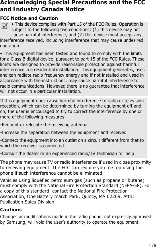178Acknowledging Special Precautions and the FCC and Industry Canada NoticeFCC Notice and CautionThe phone may cause TV or radio interference if used in close proximity to receiving equipment. The FCC can require you to stop using the phone if such interference cannot be eliminated.Vehicles using liquefied petroleum gas (such as propane or butane) must comply with the National Fire Protection Standard (NFPA-58). For a copy of this standard, contact the National Fire Protection Association, One Battery march Park, Quincy, MA 02269, Attn: Publication Sales Division.CautionsChanges or modifications made in the radio phone, not expressly approved by Samsung, will void the user’s authority to operate the equipment.• This device complies with Part 15 of the FCC Rules. Operation is  subject to the following two conditions: (1) this device may not cause harmful interference, and (2) this device must accept any interference received, including interference that may cause undesired operation.• This equipment has been tested and found to comply with the limits for a Class B digital device, pursuant to part 15 of the FCC Rules. These limits are designed to provide reasonable protection against harmful interference in a residential installation. This equipment generates, uses and can radiate radio frequency energy and if not installed and used in accordance with the instructions, may cause harmful interference to radio communications. However, there is no guarantee that interference will not occur in a particular installation.If this equipment does cause harmful interference to radio or television reception, which can be determined by turning the equipment off and on, the user is encouraged to try to correct the interference by one or more of the following measures:-Reorient or relocate the receiving antenna.-Increase the separation between the equipment and receiver.-Connect the equipment into an outlet on a circuit different from that to which the receiver is connected.-Consult the dealer or an experienced radio/TV technician for help